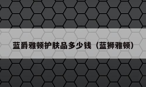 蓝爵雅顿护肤品多少钱（蓝狮雅顿）