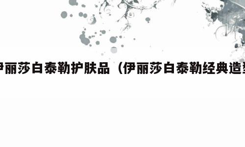 伊丽莎白泰勒护肤品（伊丽莎白泰勒经典造型）