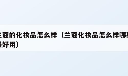 兰蔻的化妆品怎么样（兰蔻化妆品怎么样哪款最好用）