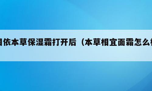 相依本草保湿霜打开后（本草相宜面霜怎么样）