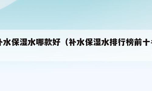 补水保湿水哪款好（补水保湿水排行榜前十名）