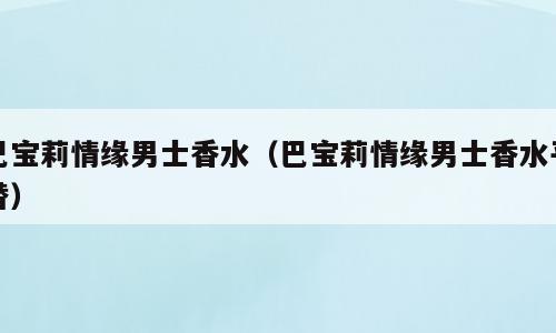 巴宝莉情缘男士香水（巴宝莉情缘男士香水平替）