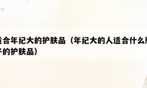 适合年纪大的护肤品（年纪大的人适合什么牌子的护肤品）