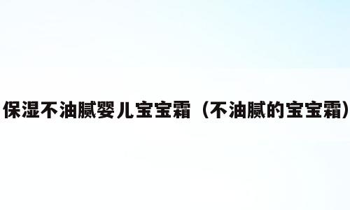 保湿不油腻婴儿宝宝霜（不油腻的宝宝霜）