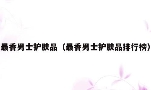 最香男士护肤品（最香男士护肤品排行榜）