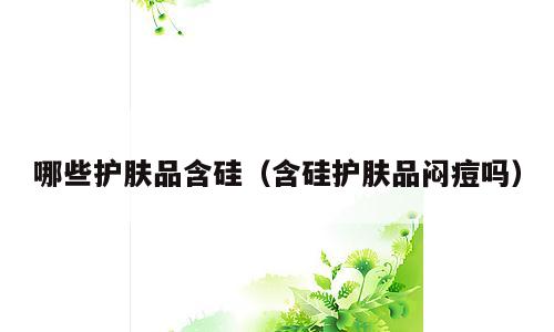 哪些护肤品含硅（含硅护肤品闷痘吗）