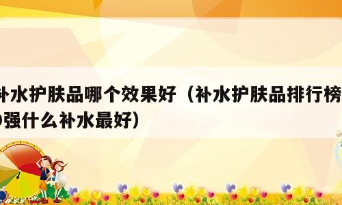 补水护肤品哪个效果好（补水护肤品排行榜10强什么补水最好）