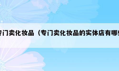 专门卖化妆品（专门卖化妆品的实体店有哪些）