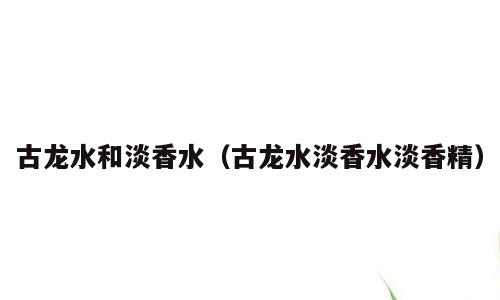 古龙水和淡香水（古龙水淡香水淡香精）