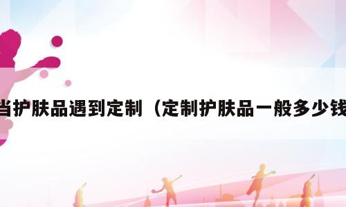 当护肤品遇到定制（定制护肤品一般多少钱）