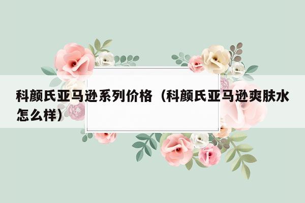 科颜氏亚马逊系列价格（科颜氏亚马逊爽肤水怎么样）