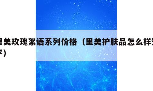 里美玫瑰絮语系列价格（里美护肤品怎么样知乎）