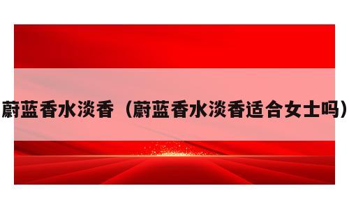 蔚蓝香水淡香（蔚蓝香水淡香适合女士吗）