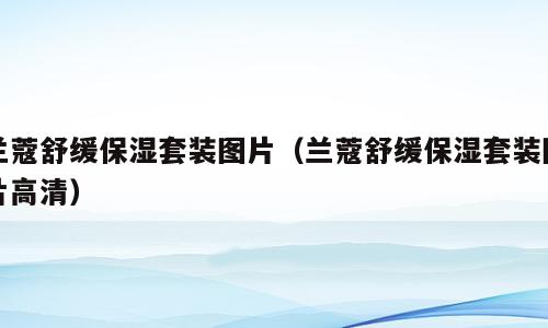 兰蔻舒缓保湿套装图片（兰蔻舒缓保湿套装图片高清）