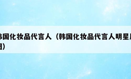 韩国化妆品代言人（韩国化妆品代言人明星原图）