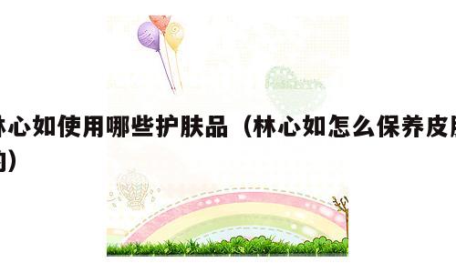 林心如使用哪些护肤品（林心如怎么保养皮肤的）