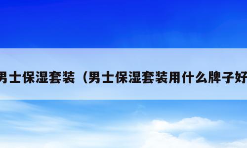 男士保湿套装（男士保湿套装用什么牌子好）