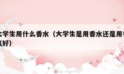 大学生用什么香水（大学生是用香水还是用香氛好）