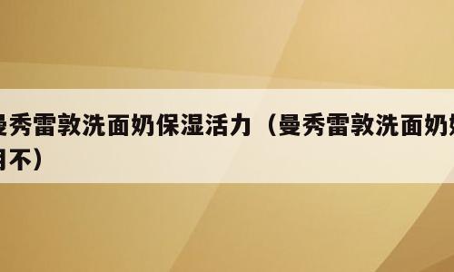 曼秀雷敦洗面奶保湿活力（曼秀雷敦洗面奶好用不）