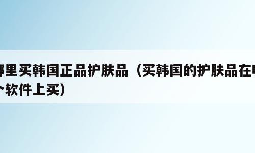 哪里买韩国正品护肤品（买韩国的护肤品在哪个软件上买）