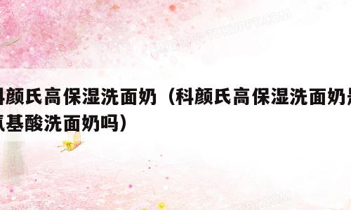 科颜氏高保湿洗面奶（科颜氏高保湿洗面奶是氨基酸洗面奶吗）
