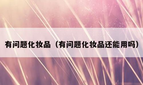 有问题化妆品（有问题化妆品还能用吗）