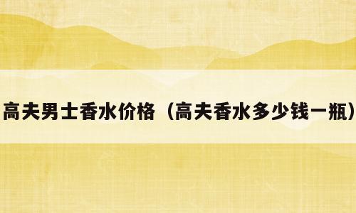高夫男士香水价格（高夫香水多少钱一瓶）