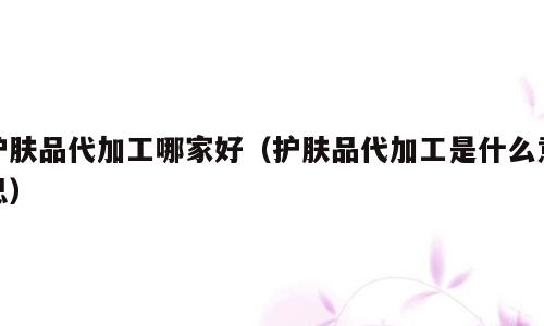 护肤品代加工哪家好（护肤品代加工是什么意思）