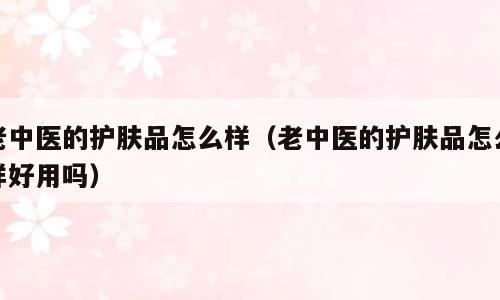 老中医的护肤品怎么样（老中医的护肤品怎么样好用吗）
