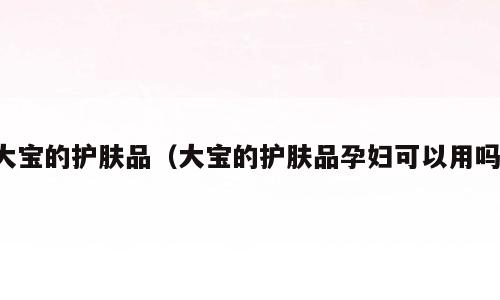 大宝的护肤品（大宝的护肤品孕妇可以用吗）