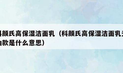科颜氏高保湿洁面乳（科颜氏高保湿洁面乳无油款是什么意思）