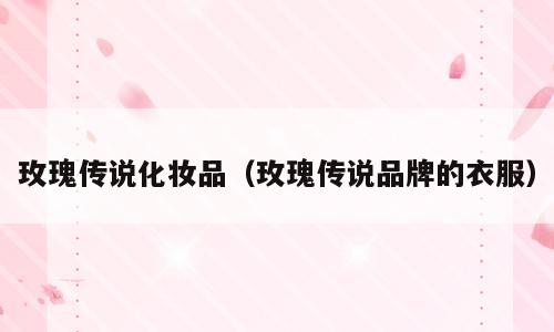 玫瑰传说化妆品（玫瑰传说品牌的衣服）