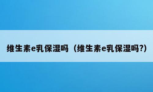 维生素e乳保湿吗（维生素e乳保湿吗?）