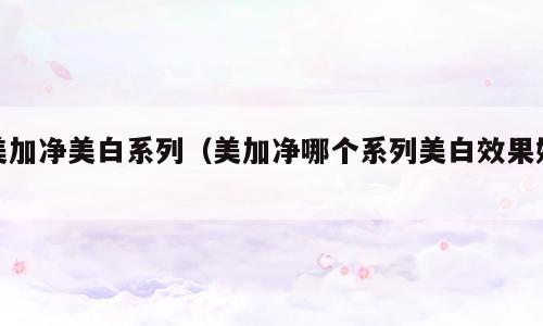 美加净美白系列（美加净哪个系列美白效果好）