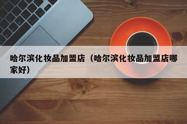 哈尔滨化妆品加盟店（哈尔滨化妆品加盟店哪家好）