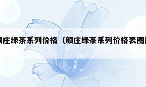 颜庄绿茶系列价格（颜庄绿茶系列价格表图片）