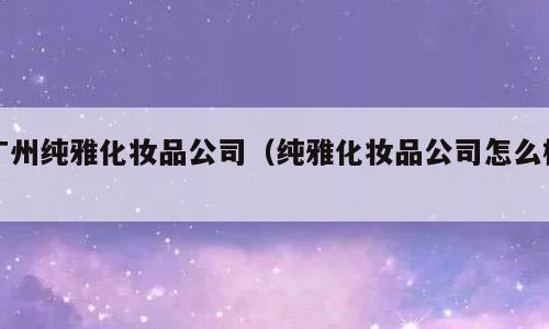 广州纯雅化妆品公司（纯雅化妆品公司怎么样）