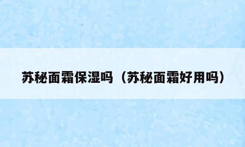 苏秘面霜保湿吗（苏秘面霜好用吗）
