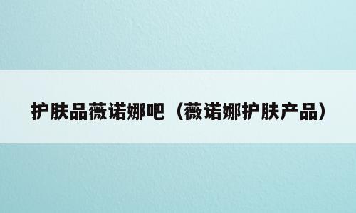 护肤品薇诺娜吧（薇诺娜护肤产品）