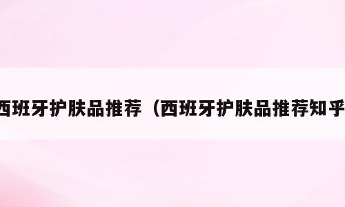 西班牙护肤品推荐（西班牙护肤品推荐知乎）