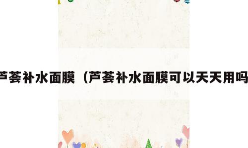 芦荟补水面膜（芦荟补水面膜可以天天用吗）