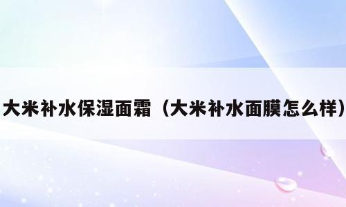 大米补水保湿面霜（大米补水面膜怎么样）
