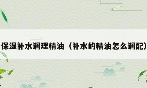 保湿补水调理精油（补水的精油怎么调配）