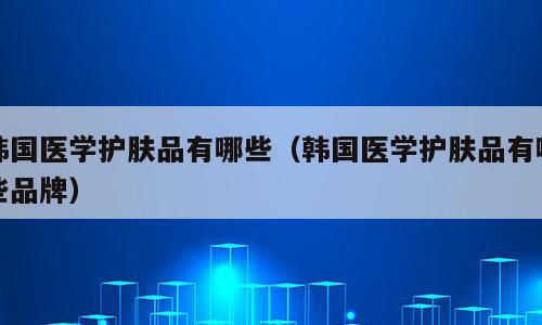 韩国医学护肤品有哪些（韩国医学护肤品有哪些品牌）