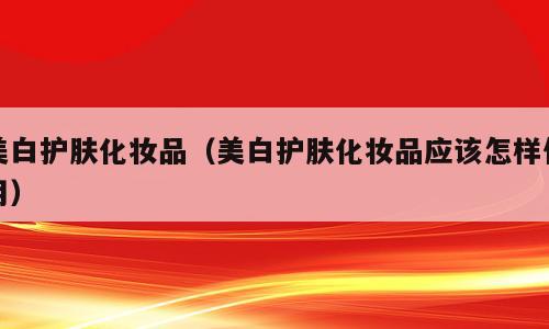 美白护肤化妆品（美白护肤化妆品应该怎样使用）