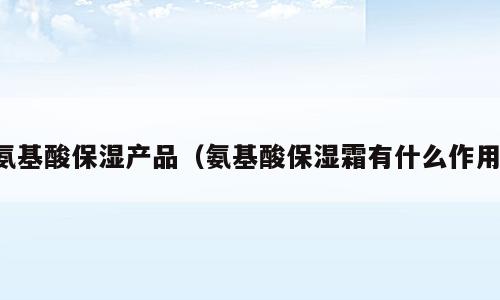 氨基酸保湿产品（氨基酸保湿霜有什么作用）
