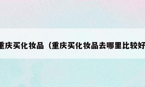 重庆买化妆品（重庆买化妆品去哪里比较好）