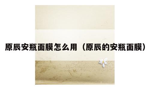 原辰安瓶面膜怎么用（原辰的安瓶面膜）