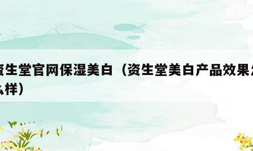 资生堂官网保湿美白（资生堂美白产品效果怎么样）