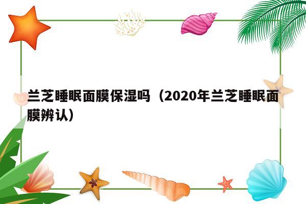 兰芝睡眠面膜保湿吗（2020年兰芝睡眠面膜辨认）